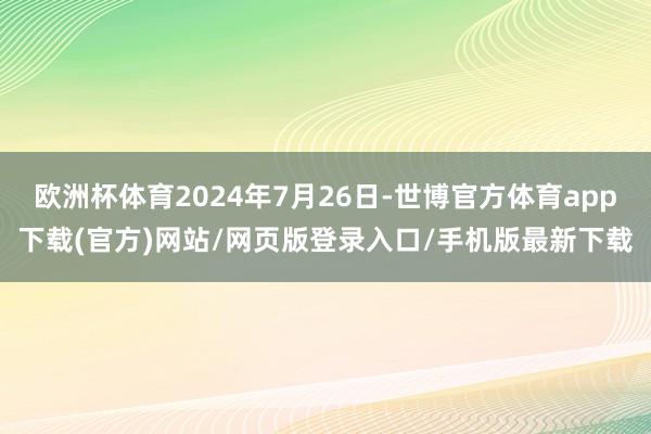 欧洲杯体育2024年7月26日-世博官方体育app下载(官方)网站/网页版登录入口/手机版最新下载