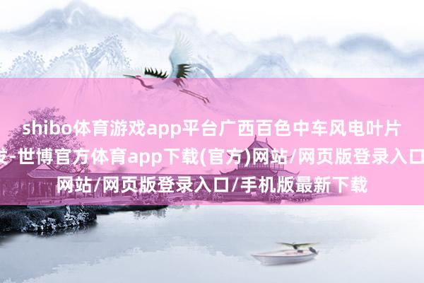 shibo体育游戏app平台广西百色中车风电叶片工程有限公司开发-世博官方体育app下载(官方)网站/网页版登录入口/手机版最新下载