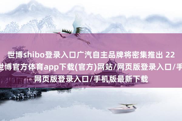 世博shibo登录入口广汽自主品牌将密集推出 22 款全新车型-世博官方体育app下载(官方)网站/网页版登录入口/手机版最新下载