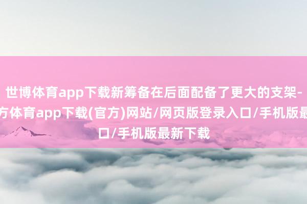 世博体育app下载新筹备在后面配备了更大的支架-世博官方体育app下载(官方)网站/网页版登录入口/手机版最新下载