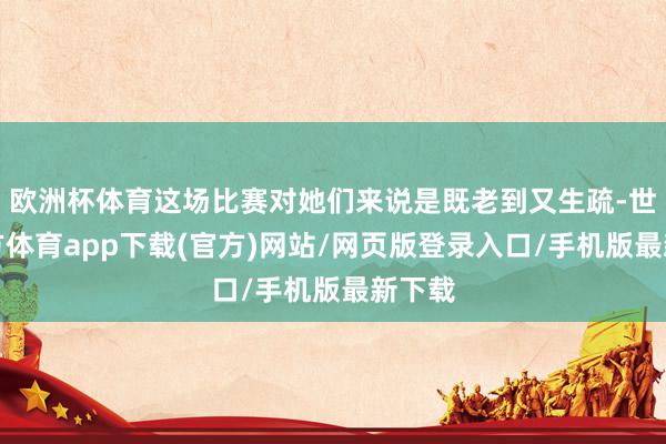 欧洲杯体育这场比赛对她们来说是既老到又生疏-世博官方体育app下载(官方)网站/网页版登录入口/手机版最新下载