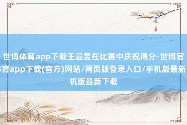 世博体育app下载王曼昱在比赛中庆祝得分-世博官方体育app下载(官方)网站/网页版登录入口/手机版最新下载