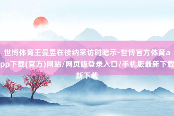 世博体育王曼昱在接纳采访时暗示-世博官方体育app下载(官方)网站/网页版登录入口/手机版最新下载