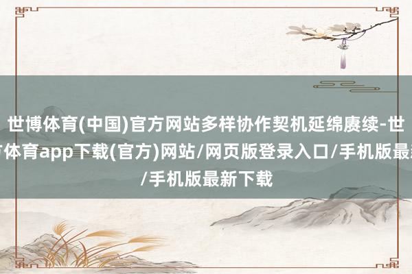世博体育(中国)官方网站多样协作契机延绵赓续-世博官方体育app下载(官方)网站/网页版登录入口/手机版最新下载