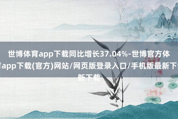 世博体育app下载同比增长37.04%-世博官方体育app下载(官方)网站/网页版登录入口/手机版最新下载