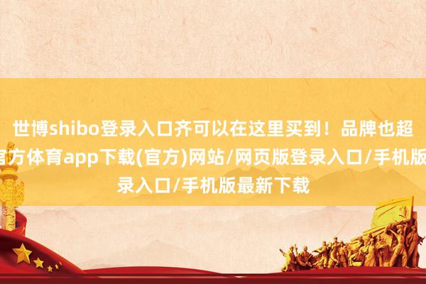 世博shibo登录入口齐可以在这里买到！品牌也超多-世博官方体育app下载(官方)网站/网页版登录入口/手机版最新下载