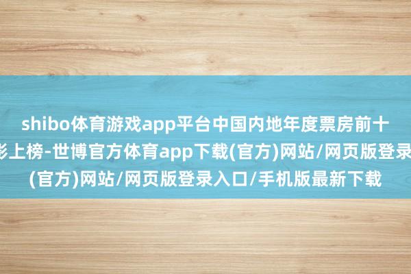 shibo体育游戏app平台中国内地年度票房前十名仅有一部好莱坞电影上榜-世博官方体育app下载(官方)网站/网页版登录入口/手机版最新下载