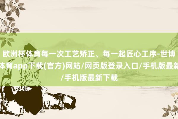 欧洲杯体育每一次工艺矫正、每一起匠心工序-世博官方体育app下载(官方)网站/网页版登录入口/手机版最新下载