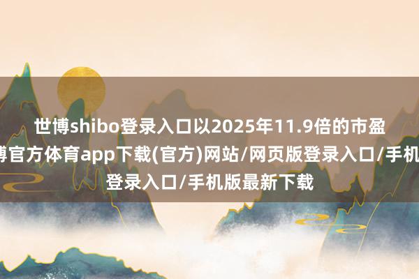 世博shibo登录入口以2025年11.9倍的市盈率贪图-世博官方体育app下载(官方)网站/网页版登录入口/手机版最新下载
