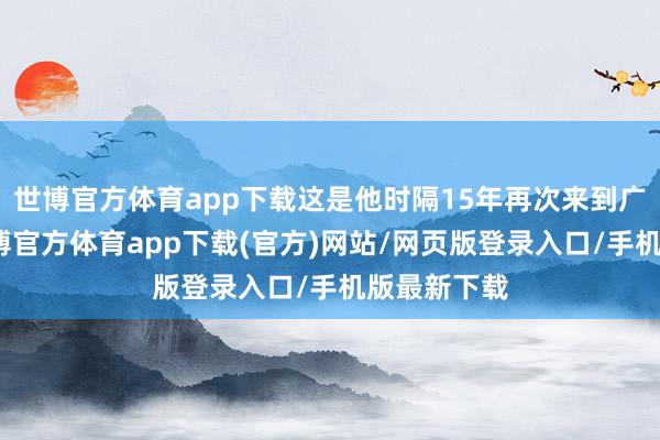 世博官方体育app下载这是他时隔15年再次来到广西旅行-世博官方体育app下载(官方)网站/网页版登录入口/手机版最新下载