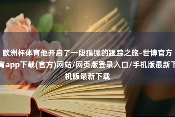 欧洲杯体育他开启了一段猖獗的跟踪之旅-世博官方体育app下载(官方)网站/网页版登录入口/手机版最新下载