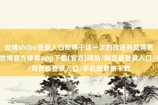 世博shibo登录入口即等于这一次的改进并莫得思象中那么得胜-世博官方体育app下载(官方)网站/网页版登录入口/手机版最新下载