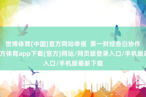 世博体育(中国)官方网站举报  第一财经告白协作-世博官方体育app下载(官方)网站/网页版登录入口/手机版最新下载