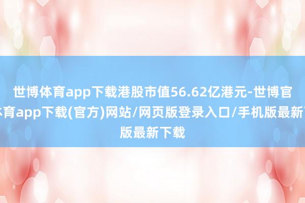 世博体育app下载港股市值56.62亿港元-世博官方体育app下载(官方)网站/网页版登录入口/手机版最新下载