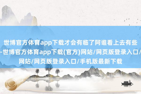 世博官方体育app下载才会有临了阿谁看上去有些撞到确就地击毙-世博官方体育app下载(官方)网站/网页版登录入口/手机版最新下载