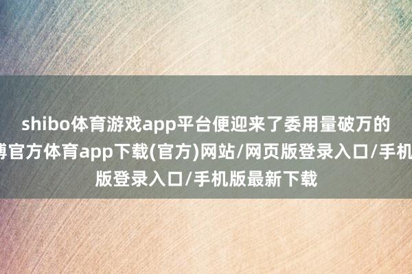 shibo体育游戏app平台便迎来了委用量破万的里程碑-世博官方体育app下载(官方)网站/网页版登录入口/手机版最新下载
