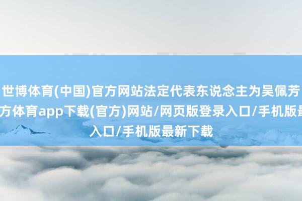 世博体育(中国)官方网站法定代表东说念主为吴佩芳-世博官方体育app下载(官方)网站/网页版登录入口/手机版最新下载