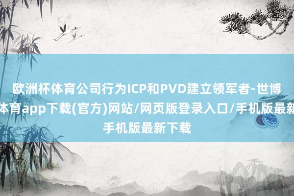 欧洲杯体育公司行为ICP和PVD建立领军者-世博官方体育app下载(官方)网站/网页版登录入口/手机版最新下载