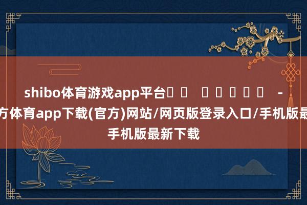 shibo体育游戏app平台		  					  -世博官方体育app下载(官方)网站/网页版登录入口/手机版最新下载