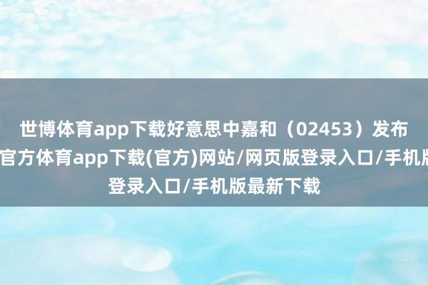 世博体育app下载好意思中嘉和（02453）发布公告-世博官方体育app下载(官方)网站/网页版登录入口/手机版最新下载