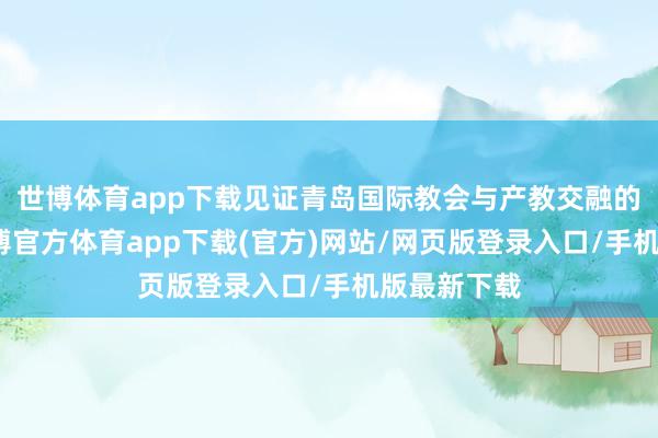 世博体育app下载见证青岛国际教会与产教交融的新冲破-世博官方体育app下载(官方)网站/网页版登录入口/手机版最新下载