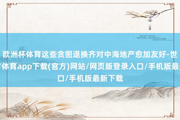 欧洲杯体育这些贪图退换齐对中海地产愈加友好-世博官方体育app下载(官方)网站/网页版登录入口/手机版最新下载