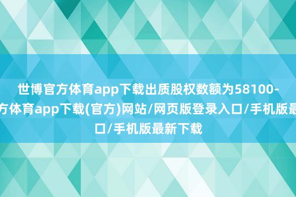 世博官方体育app下载出质股权数额为58100-世博官方体育app下载(官方)网站/网页版登录入口/手机版最新下载