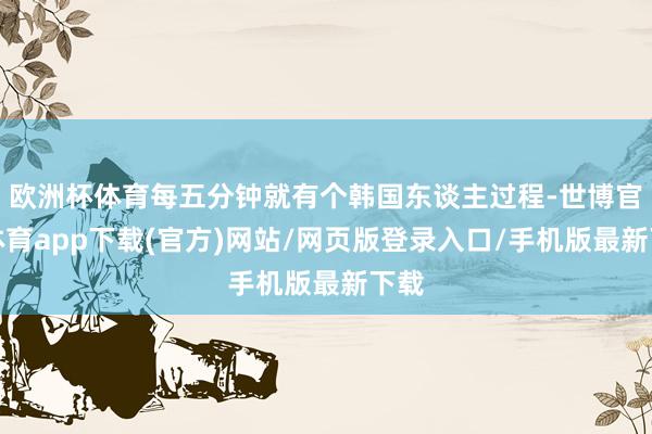 欧洲杯体育每五分钟就有个韩国东谈主过程-世博官方体育app下载(官方)网站/网页版登录入口/手机版最新下载