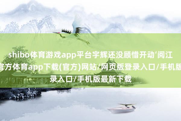 shibo体育游戏app平台宇辉还没顾惜开动‘阅江山’-世博官方体育app下载(官方)网站/网页版登录入口/手机版最新下载