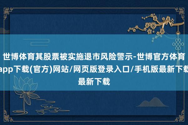 世博体育其股票被实施退市风险警示-世博官方体育app下载(官方)网站/网页版登录入口/手机版最新下载