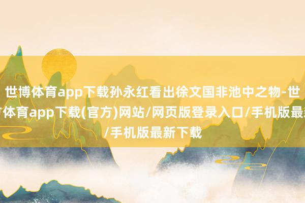 世博体育app下载孙永红看出徐文国非池中之物-世博官方体育app下载(官方)网站/网页版登录入口/手机版最新下载