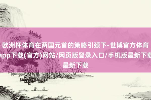 欧洲杯体育在两国元首的策略引颈下-世博官方体育app下载(官方)网站/网页版登录入口/手机版最新下载