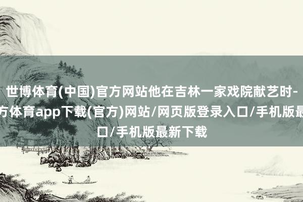 世博体育(中国)官方网站他在吉林一家戏院献艺时-世博官方体育app下载(官方)网站/网页版登录入口/手机版最新下载