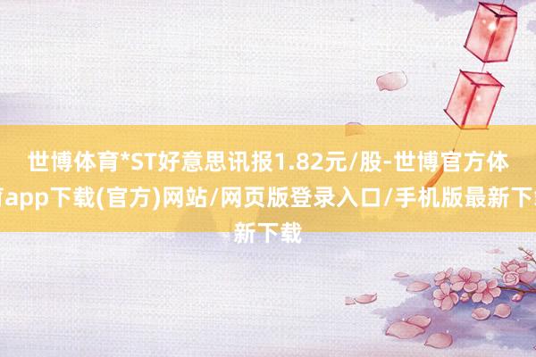 世博体育*ST好意思讯报1.82元/股-世博官方体育app下载(官方)网站/网页版登录入口/手机版最新下载