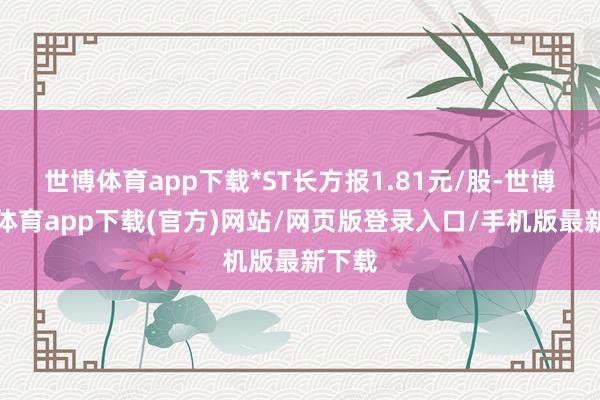 世博体育app下载*ST长方报1.81元/股-世博官方体育app下载(官方)网站/网页版登录入口/手机版最新下载
