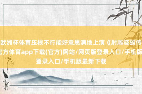 欧洲杯体育压根不行能好意思满地上演《射雕骁雄传》-世博官方体育app下载(官方)网站/网页版登录入口/手机版最新下载