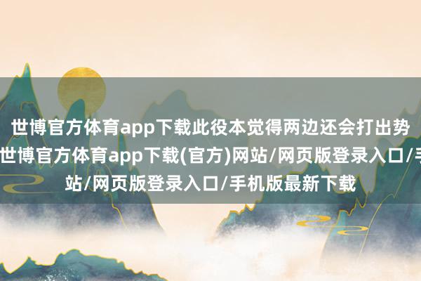 世博官方体育app下载此役本觉得两边还会打出势均力敌的说明-世博官方体育app下载(官方)网站/网页版登录入口/手机版最新下载