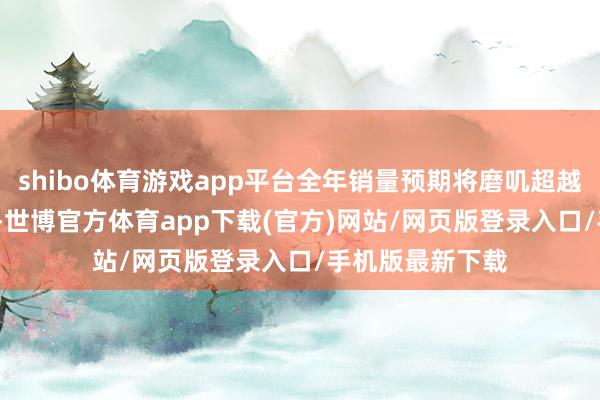 shibo体育游戏app平台全年销量预期将磨叽超越1150万辆大关-世博官方体育app下载(官方)网站/网页版登录入口/手机版最新下载