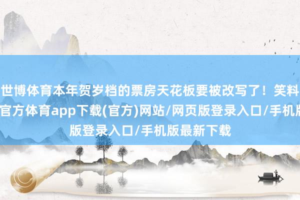 世博体育本年贺岁档的票房天花板要被改写了！笑料百出-世博官方体育app下载(官方)网站/网页版登录入口/手机版最新下载