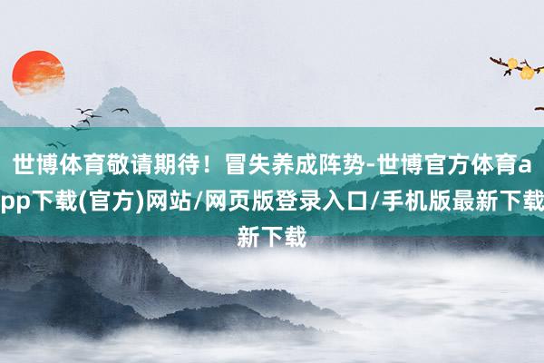世博体育敬请期待！冒失养成阵势-世博官方体育app下载(官方)网站/网页版登录入口/手机版最新下载