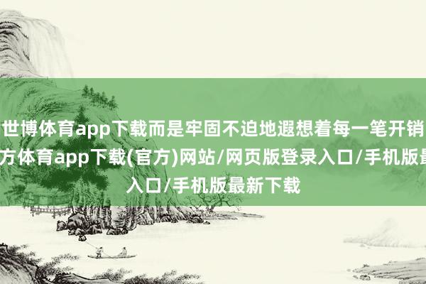 世博体育app下载而是牢固不迫地遐想着每一笔开销-世博官方体育app下载(官方)网站/网页版登录入口/手机版最新下载