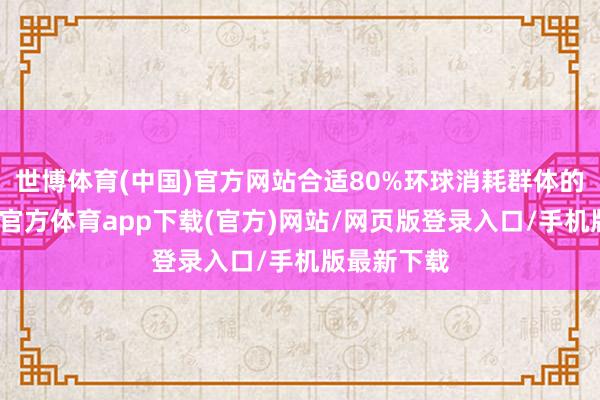世博体育(中国)官方网站合适80%环球消耗群体的需求-世博官方体育app下载(官方)网站/网页版登录入口/手机版最新下载