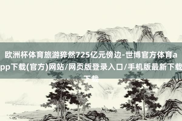 欧洲杯体育旅游猝然725亿元傍边-世博官方体育app下载(官方)网站/网页版登录入口/手机版最新下载