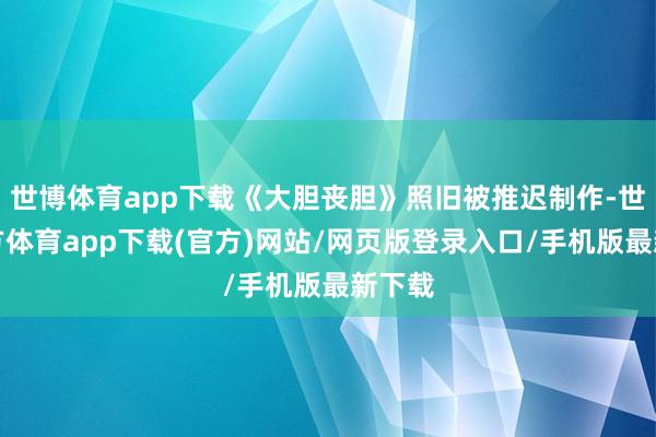 世博体育app下载《大胆丧胆》照旧被推迟制作-世博官方体育app下载(官方)网站/网页版登录入口/手机版最新下载