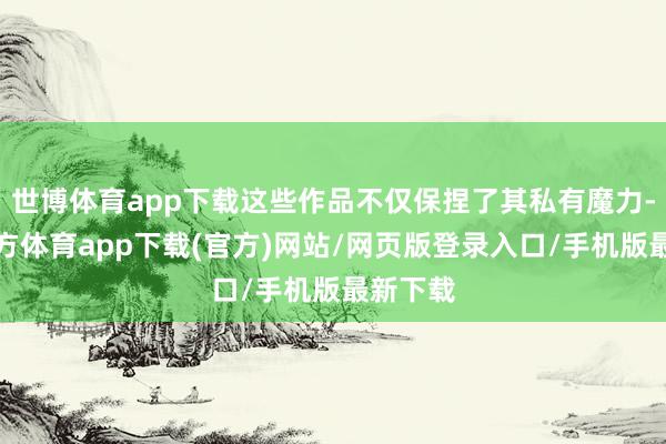 世博体育app下载这些作品不仅保捏了其私有魔力-世博官方体育app下载(官方)网站/网页版登录入口/手机版最新下载