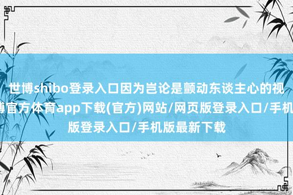 世博shibo登录入口因为岂论是颤动东谈主心的视觉成果-世博官方体育app下载(官方)网站/网页版登录入口/手机版最新下载