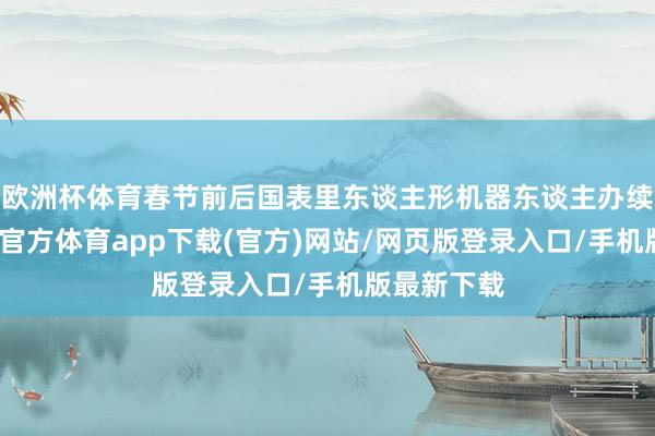 欧洲杯体育春节前后国表里东谈主形机器东谈主办续推出-世博官方体育app下载(官方)网站/网页版登录入口/手机版最新下载