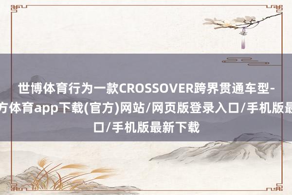 世博体育行为一款CROSSOVER跨界贯通车型-世博官方体育app下载(官方)网站/网页版登录入口/手机版最新下载