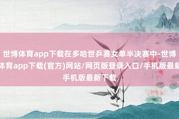 世博体育app下载在多哈世乒赛女单半决赛中-世博官方体育app下载(官方)网站/网页版登录入口/手机版最新下载