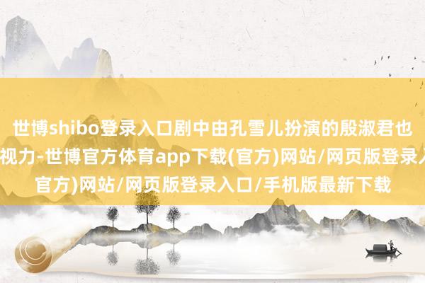 世博shibo登录入口剧中由孔雪儿扮演的殷淑君也诱骗了不少不雅众的视力-世博官方体育app下载(官方)网站/网页版登录入口/手机版最新下载